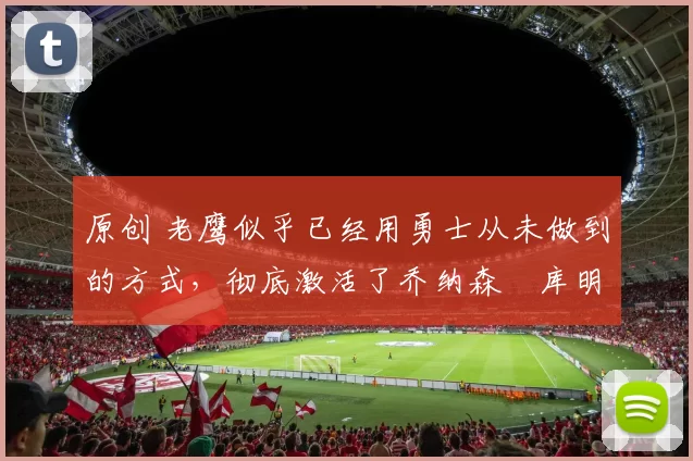 原创 老鹰似乎已经用勇士从未做到的方式,彻底激活了乔纳森・库明加