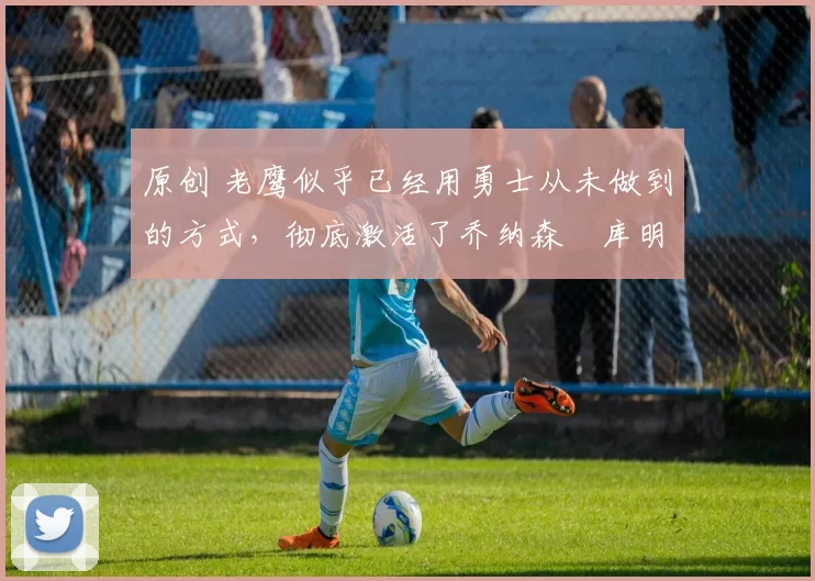 原创 老鹰似乎已经用勇士从未做到的方式,彻底激活了乔纳森・库明加