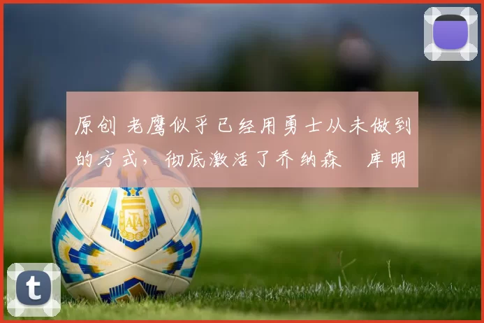 原创 老鹰似乎已经用勇士从未做到的方式，彻底激活了乔纳森・库明加