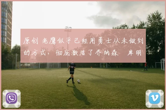 原创 老鹰似乎已经用勇士从未做到的方式，彻底激活了乔纳森・库明加