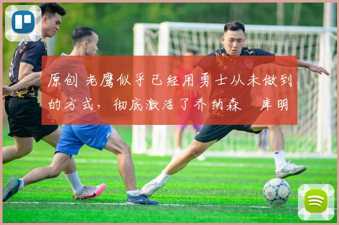 原创 老鹰似乎已经用勇士从未做到的方式,彻底激活了乔纳森・库明加