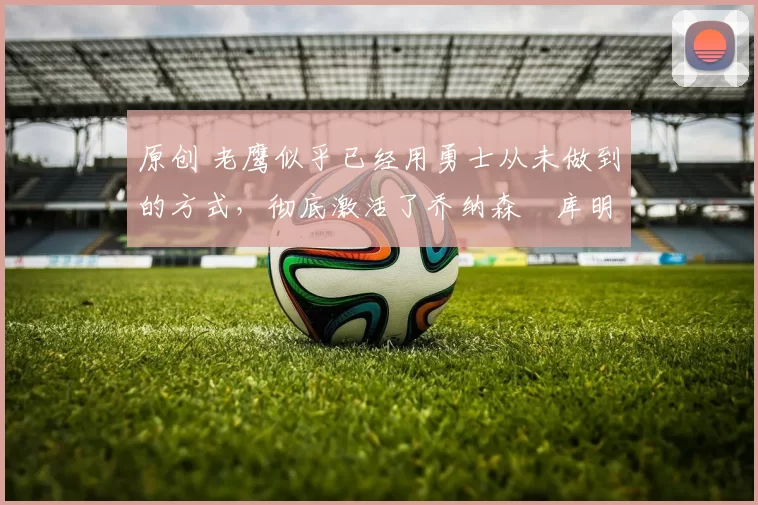 原创 老鹰似乎已经用勇士从未做到的方式,彻底激活了乔纳森・库明加