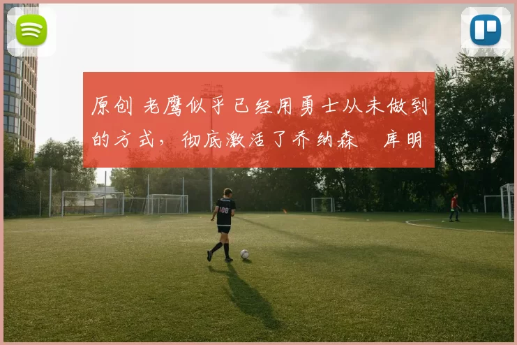 原创 老鹰似乎已经用勇士从未做到的方式，彻底激活了乔纳森・库明加