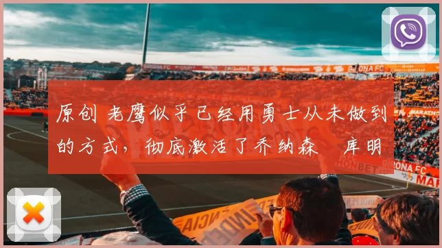 原创 老鹰似乎已经用勇士从未做到的方式，彻底激活了乔纳森・库明加