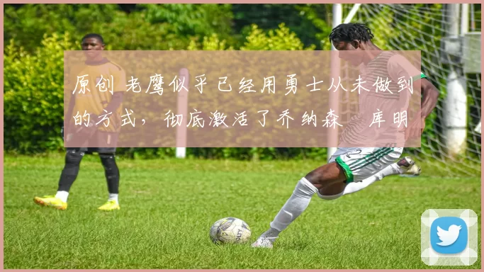 原创 老鹰似乎已经用勇士从未做到的方式，彻底激活了乔纳森・库明加