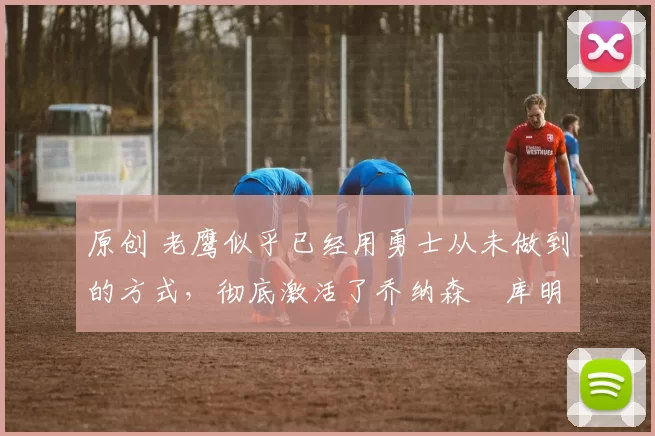 原创 老鹰似乎已经用勇士从未做到的方式，彻底激活了乔纳森・库明加