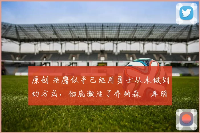 原创 老鹰似乎已经用勇士从未做到的方式,彻底激活了乔纳森・库明加