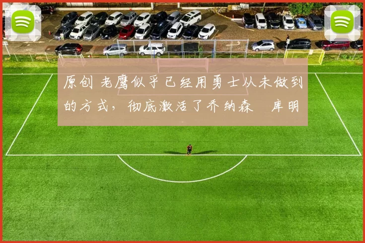 原创 老鹰似乎已经用勇士从未做到的方式，彻底激活了乔纳森・库明加