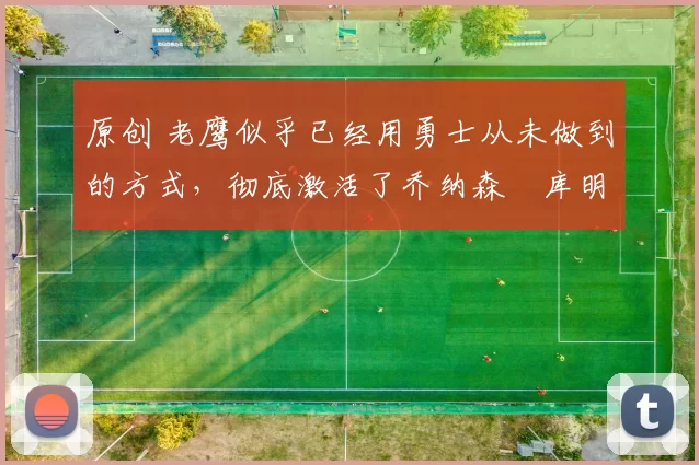 原创 老鹰似乎已经用勇士从未做到的方式,彻底激活了乔纳森・库明加