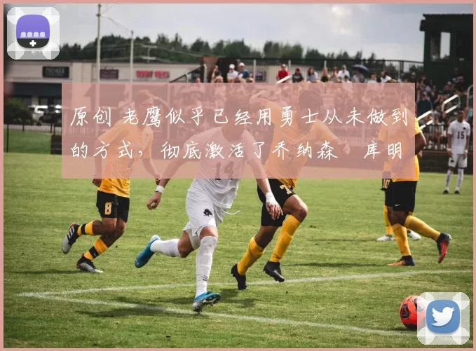 原创 老鹰似乎已经用勇士从未做到的方式，彻底激活了乔纳森・库明加