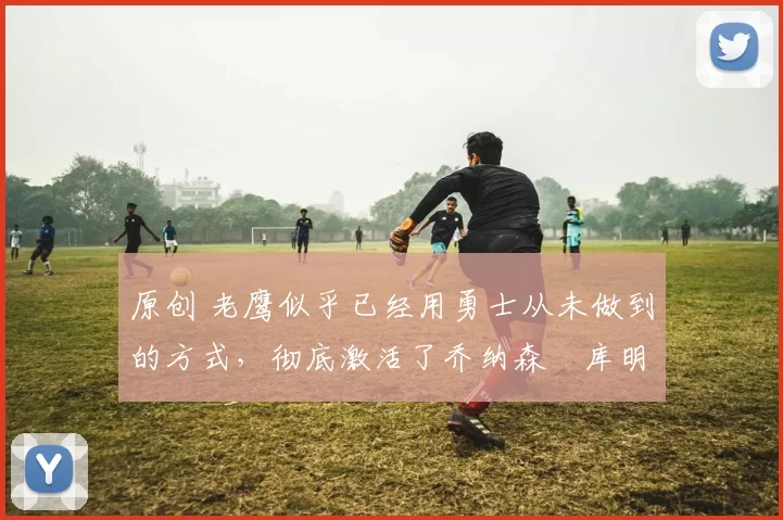 原创 老鹰似乎已经用勇士从未做到的方式,彻底激活了乔纳森・库明加