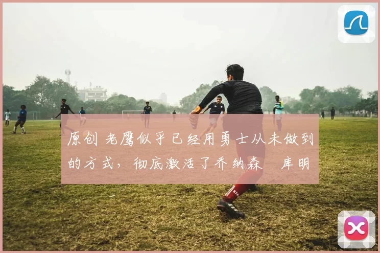 原创 老鹰似乎已经用勇士从未做到的方式,彻底激活了乔纳森・库明加