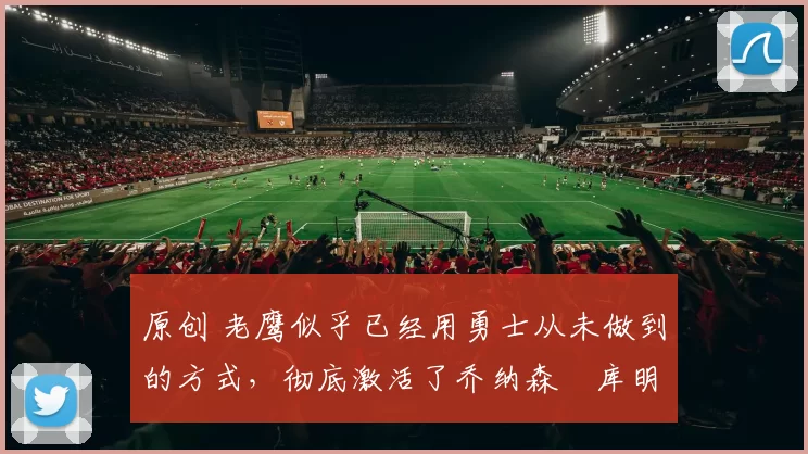 原创 老鹰似乎已经用勇士从未做到的方式,彻底激活了乔纳森・库明加