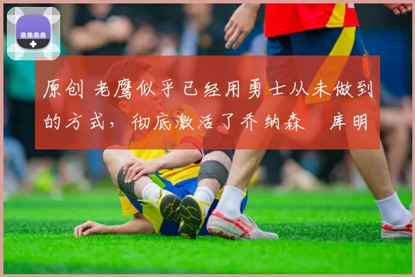 原创 老鹰似乎已经用勇士从未做到的方式,彻底激活了乔纳森・库明加