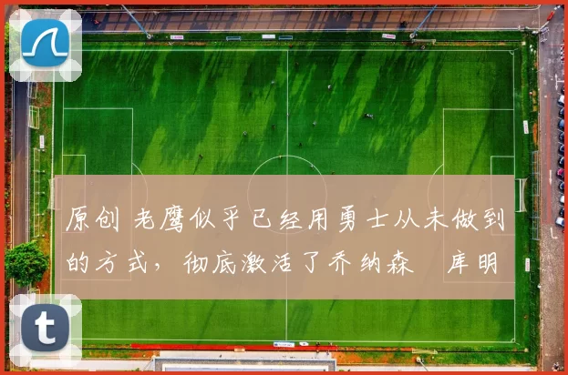 原创 老鹰似乎已经用勇士从未做到的方式,彻底激活了乔纳森・库明加