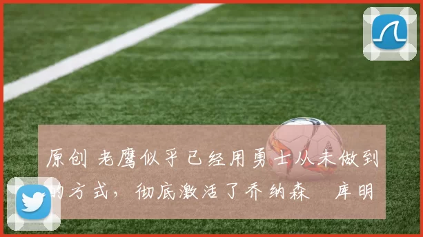 原创 老鹰似乎已经用勇士从未做到的方式，彻底激活了乔纳森・库明加