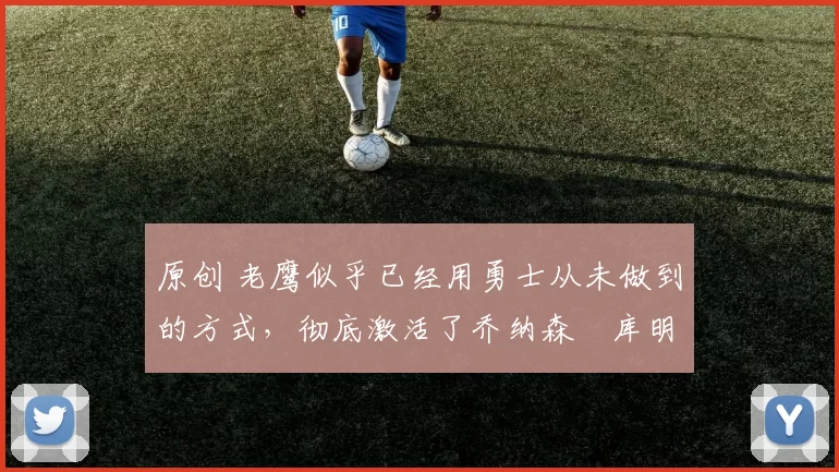 原创 老鹰似乎已经用勇士从未做到的方式，彻底激活了乔纳森・库明加