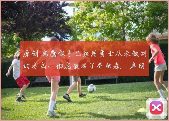 原创 老鹰似乎已经用勇士从未做到的方式,彻底激活了乔纳森・库明加