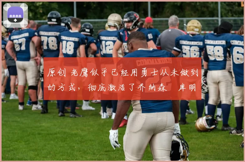 原创 老鹰似乎已经用勇士从未做到的方式，彻底激活了乔纳森・库明加