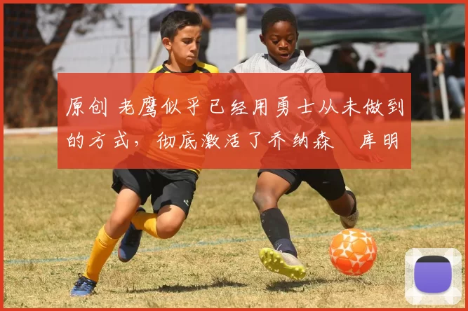 原创 老鹰似乎已经用勇士从未做到的方式,彻底激活了乔纳森・库明加