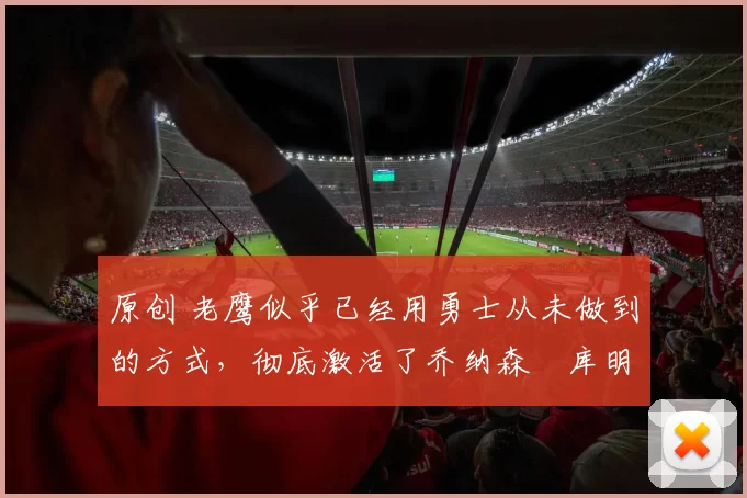 原创 老鹰似乎已经用勇士从未做到的方式,彻底激活了乔纳森・库明加