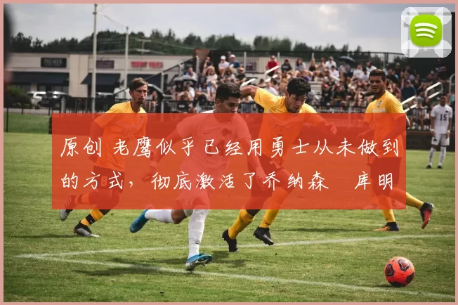 原创 老鹰似乎已经用勇士从未做到的方式,彻底激活了乔纳森・库明加