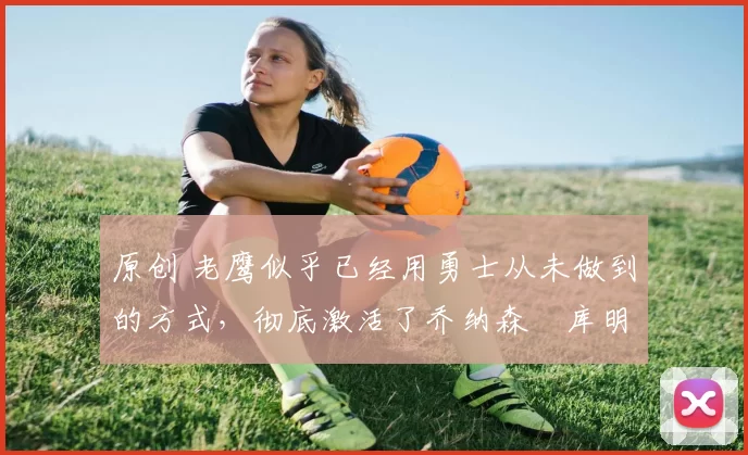 原创 老鹰似乎已经用勇士从未做到的方式,彻底激活了乔纳森・库明加