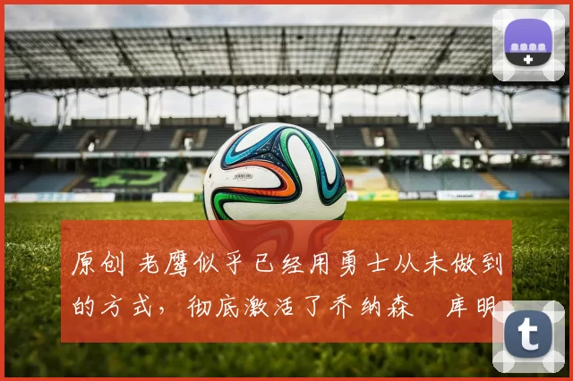 原创 老鹰似乎已经用勇士从未做到的方式,彻底激活了乔纳森・库明加