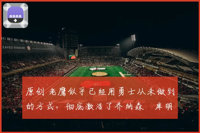 原创 老鹰似乎已经用勇士从未做到的方式，彻底激活了乔纳森・库明加