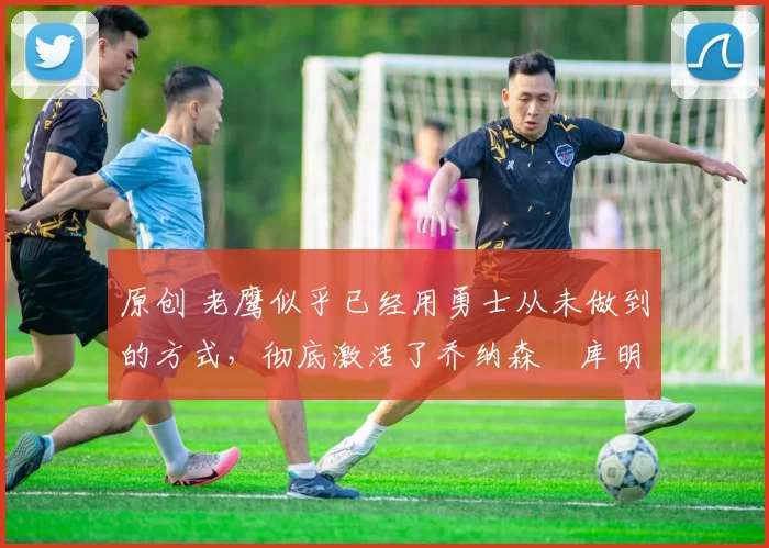 原创 老鹰似乎已经用勇士从未做到的方式,彻底激活了乔纳森・库明加