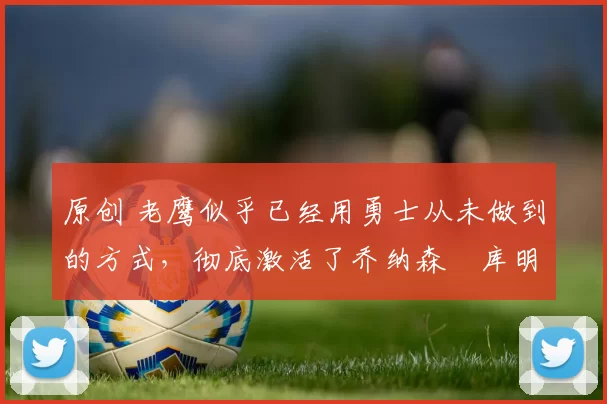 原创 老鹰似乎已经用勇士从未做到的方式,彻底激活了乔纳森・库明加