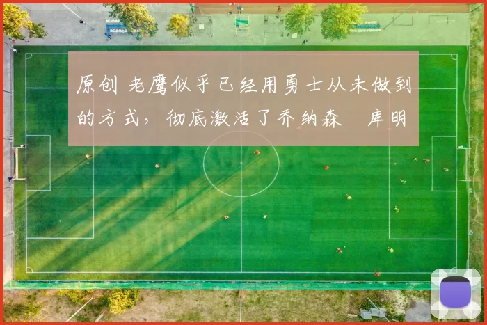 原创 老鹰似乎已经用勇士从未做到的方式，彻底激活了乔纳森・库明加