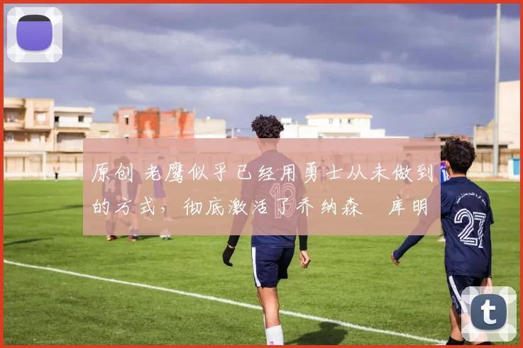 原创 老鹰似乎已经用勇士从未做到的方式，彻底激活了乔纳森・库明加