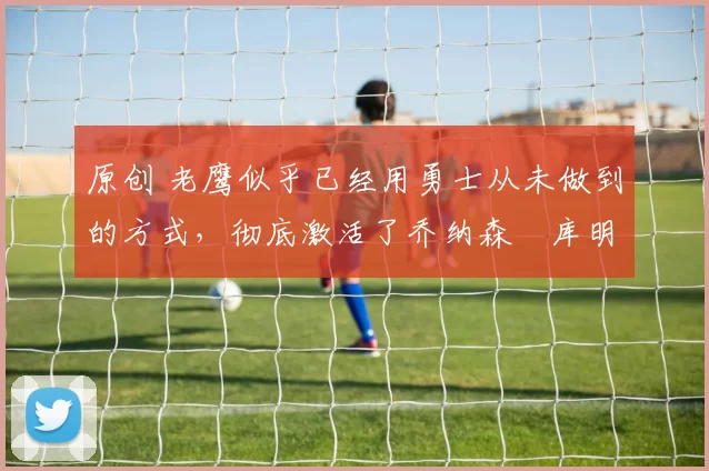 原创 老鹰似乎已经用勇士从未做到的方式，彻底激活了乔纳森・库明加