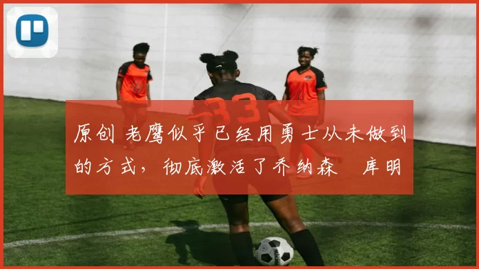 原创 老鹰似乎已经用勇士从未做到的方式,彻底激活了乔纳森・库明加