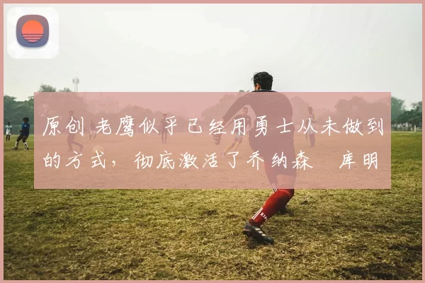 原创 老鹰似乎已经用勇士从未做到的方式,彻底激活了乔纳森・库明加