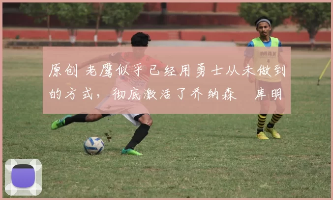 原创 老鹰似乎已经用勇士从未做到的方式，彻底激活了乔纳森・库明加