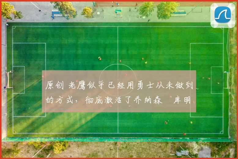 原创 老鹰似乎已经用勇士从未做到的方式，彻底激活了乔纳森・库明加