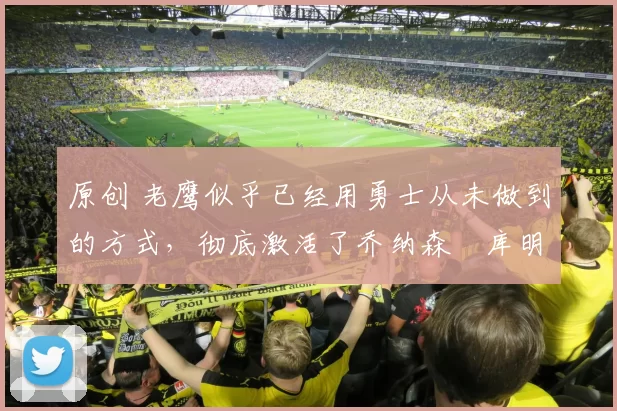 原创 老鹰似乎已经用勇士从未做到的方式，彻底激活了乔纳森・库明加