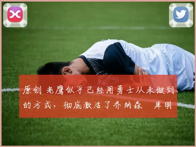 原创 老鹰似乎已经用勇士从未做到的方式，彻底激活了乔纳森・库明加