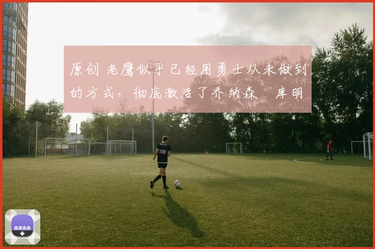 原创 老鹰似乎已经用勇士从未做到的方式，彻底激活了乔纳森・库明加