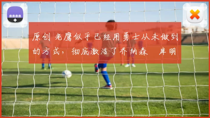 原创 老鹰似乎已经用勇士从未做到的方式,彻底激活了乔纳森・库明加