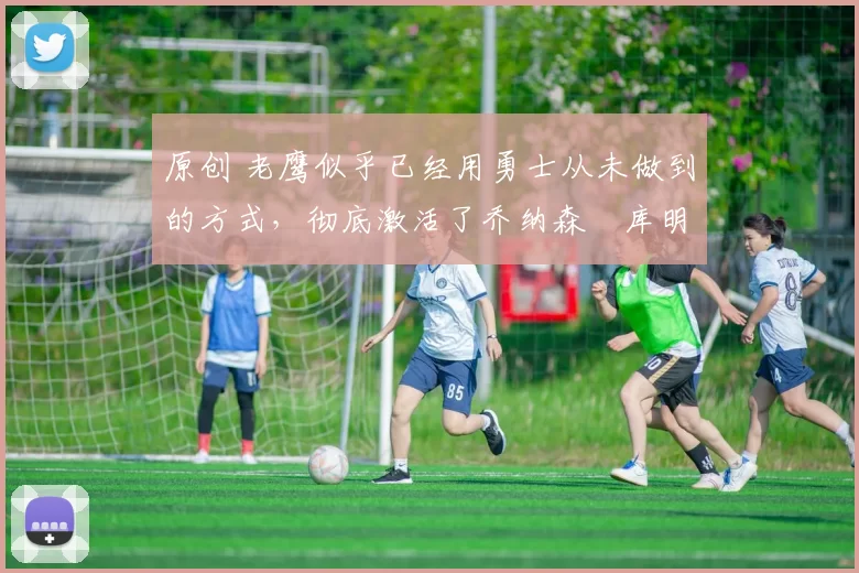 原创 老鹰似乎已经用勇士从未做到的方式,彻底激活了乔纳森・库明加