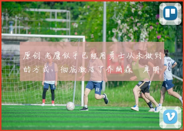 原创 老鹰似乎已经用勇士从未做到的方式,彻底激活了乔纳森・库明加