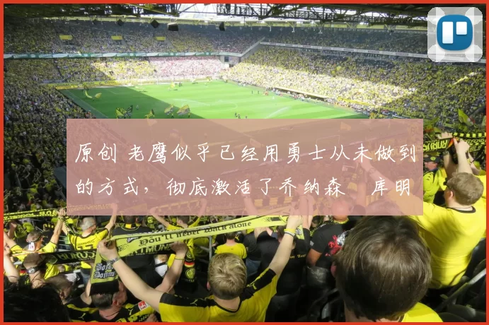 原创 老鹰似乎已经用勇士从未做到的方式,彻底激活了乔纳森・库明加