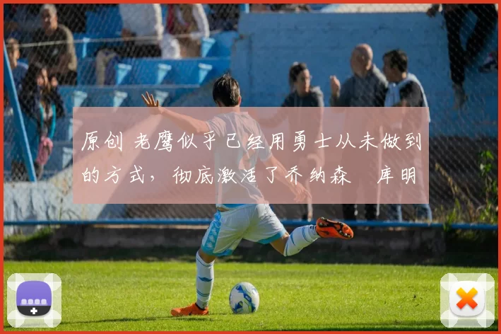 原创 老鹰似乎已经用勇士从未做到的方式，彻底激活了乔纳森・库明加