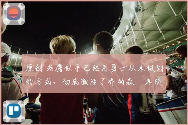 原创 老鹰似乎已经用勇士从未做到的方式，彻底激活了乔纳森・库明加