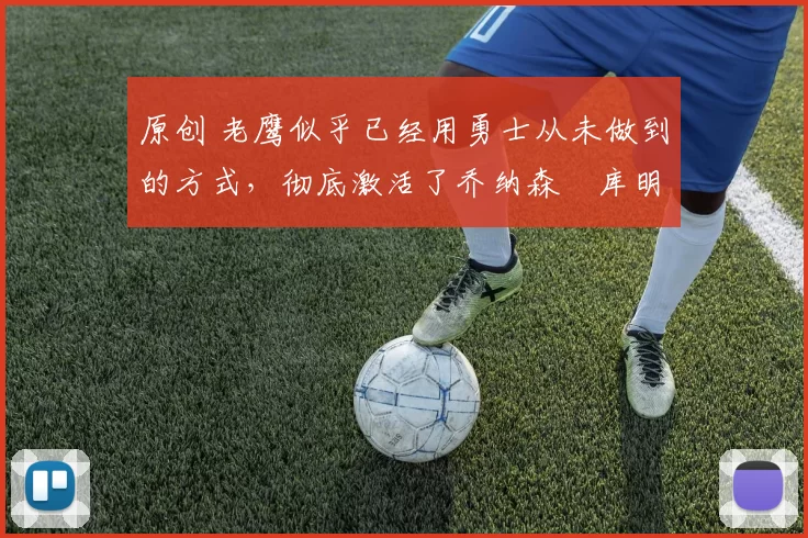 原创 老鹰似乎已经用勇士从未做到的方式，彻底激活了乔纳森・库明加