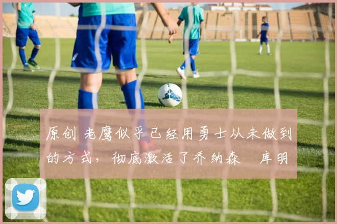 原创 老鹰似乎已经用勇士从未做到的方式,彻底激活了乔纳森・库明加