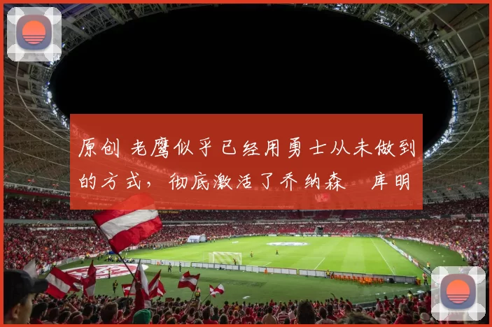 原创 老鹰似乎已经用勇士从未做到的方式，彻底激活了乔纳森・库明加